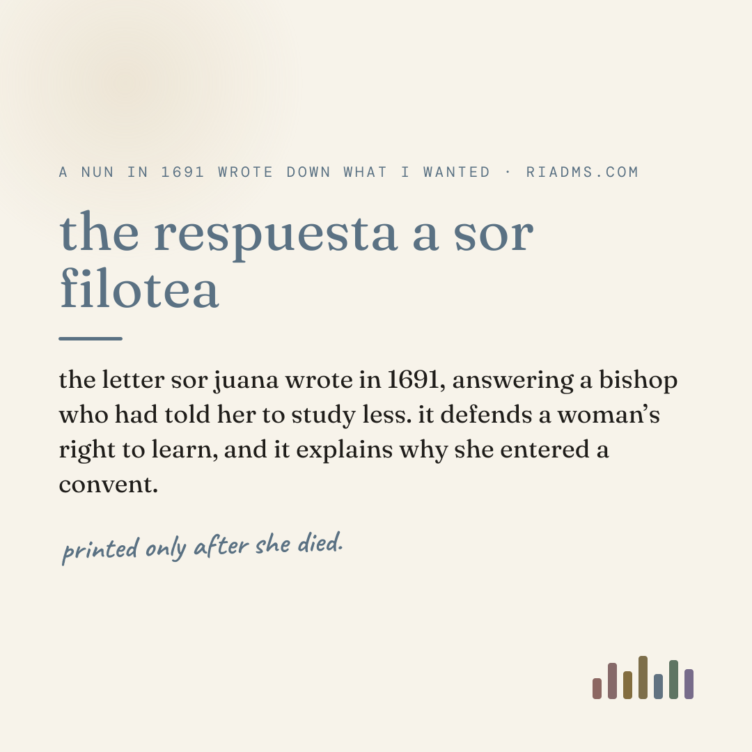 the respuesta a sor filotea, defined: the letter sor juana wrote in 1691, answering a bishop who had told her to study less. it defends a woman’s right to learn, and it explains why she entered a convent.