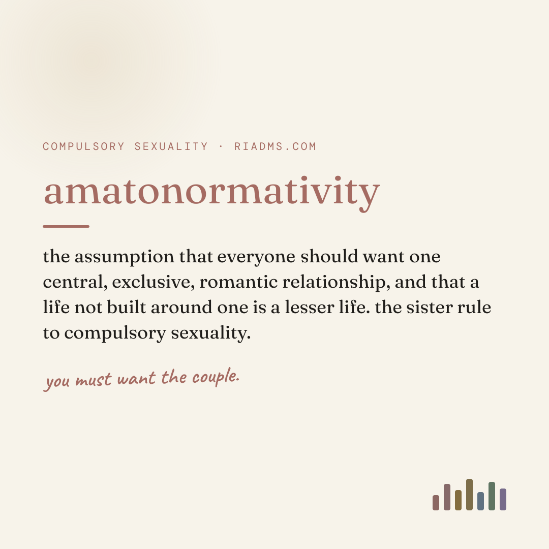 amatonormativity, defined: the assumption that everyone should want one central, exclusive, romantic relationship, and that a life not built around one is a lesser life. the sister rule to compulsory sexuality.