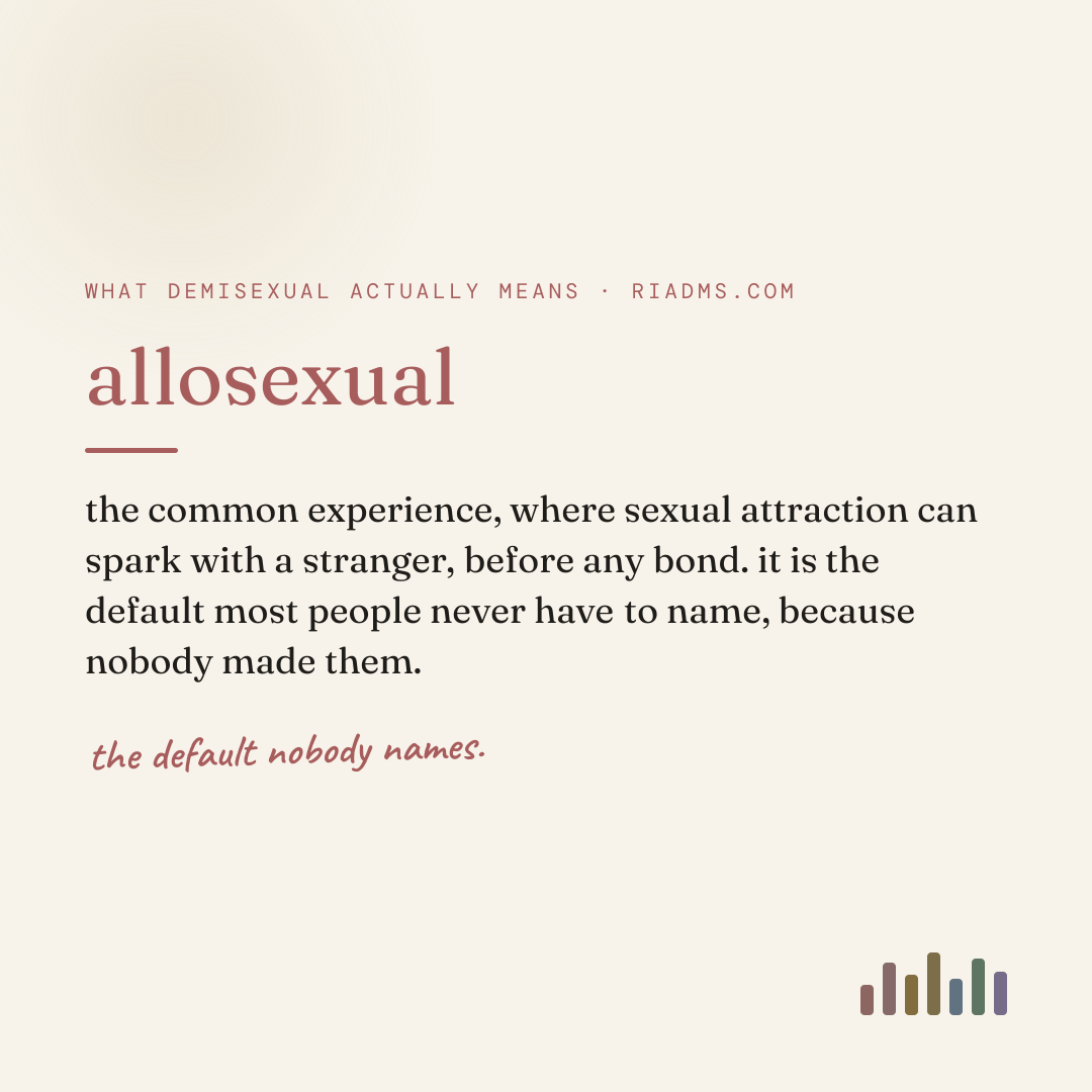 allosexual, defined: the common experience, where sexual attraction can spark with a stranger, before any bond. it is the default most people never have to name, because nobody made them.