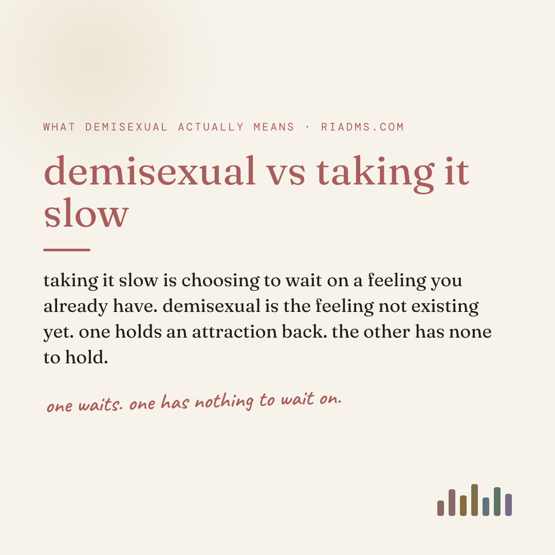 demisexual vs taking it slow, defined: taking it slow is choosing to wait on a feeling you already have. demisexual is the feeling not existing yet. one holds an attraction back. the other has none to hold.