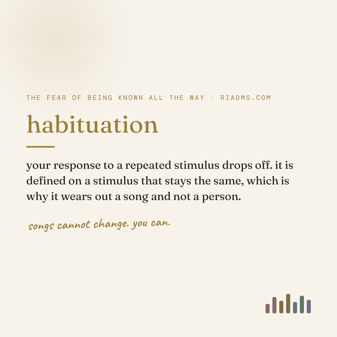 habituation, defined: your response to a repeated stimulus drops off. it is defined on a stimulus that stays the same, which is why it wears out a song and not a person.