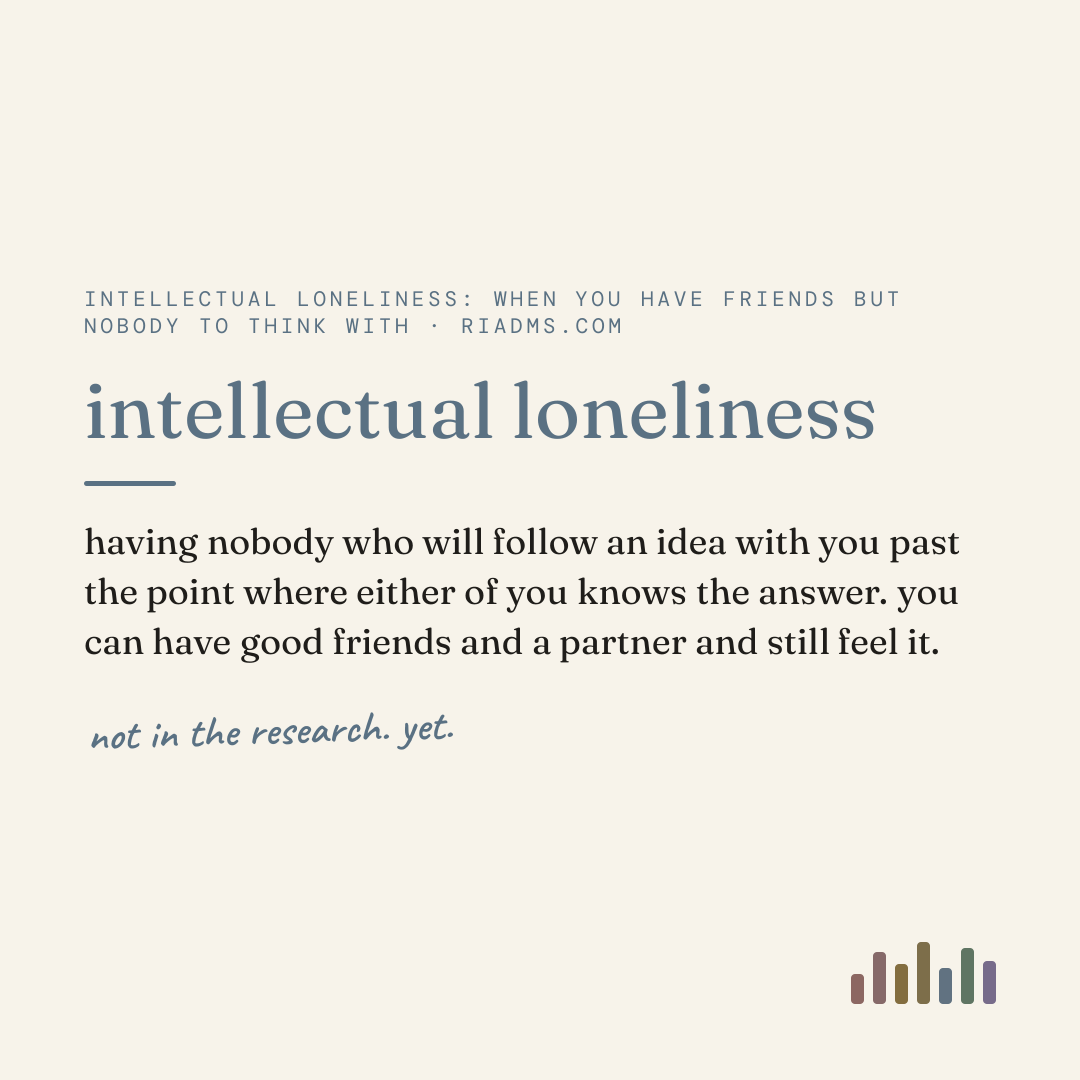 intellectual loneliness, defined: having nobody who will follow an idea with you past the point where either of you knows the answer. you can have good friends and a partner and still feel it.