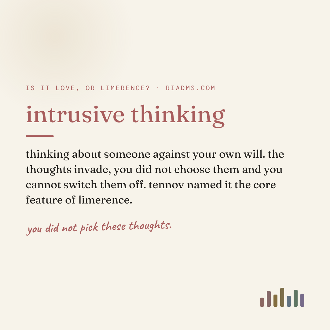 intrusive thinking, defined: thinking about someone against your own will. the thoughts invade, you did not choose them and you cannot switch them off. tennov named it the core feature of limerence.