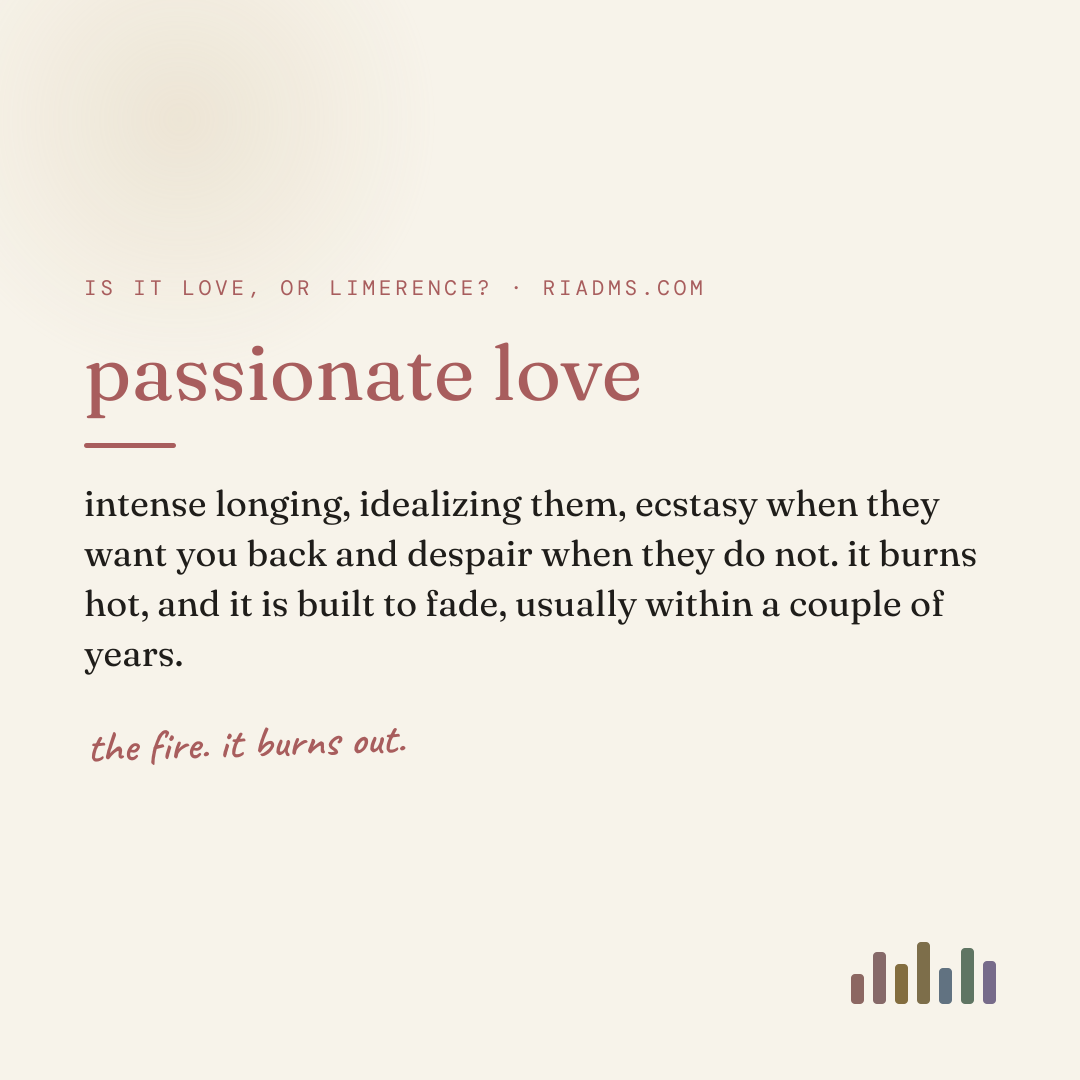 passionate love, defined: intense longing, idealizing them, ecstasy when they want you back and despair when they do not. it burns hot, and it is built to fade, usually within a couple of years.