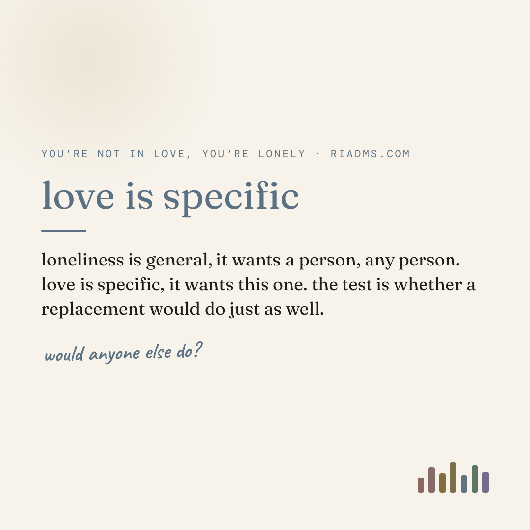 love is specific, defined: loneliness is general, it wants a person, any person. love is specific, it wants this one. the test is whether a replacement would do just as well.