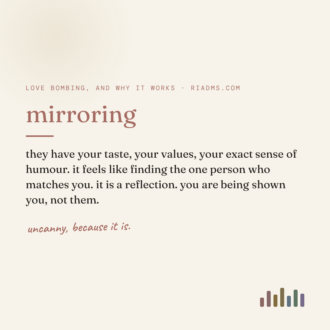 mirroring, defined: they have your taste, your values, your exact sense of humour. it feels like finding the one person who matches you. it is a reflection. you are being shown you, not them.