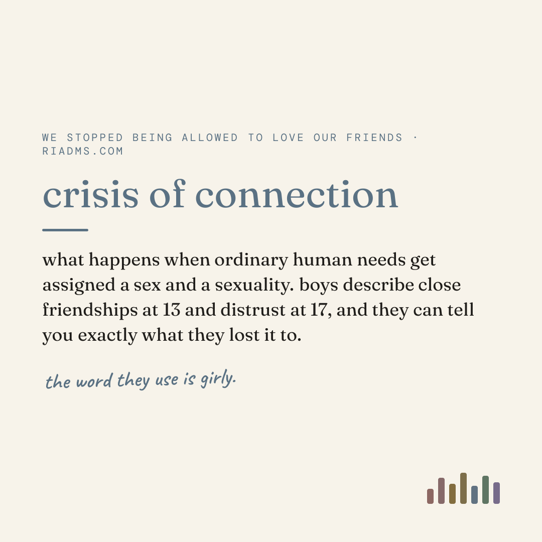 crisis of connection, defined: what happens when ordinary human needs get assigned a sex and a sexuality. boys describe close friendships at 13 and distrust at 17, and they can tell you exactly what they lost it to.