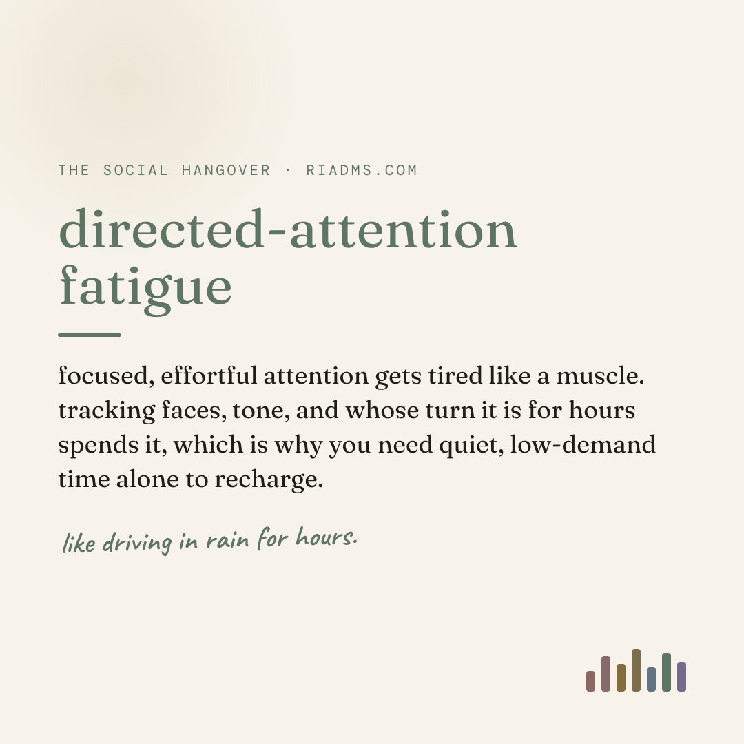 directed-attention fatigue, defined: focused, effortful attention gets tired like a muscle. tracking faces, tone, and whose turn it is for hours spends it, which is why you need quiet, low-demand time alone to recharge.