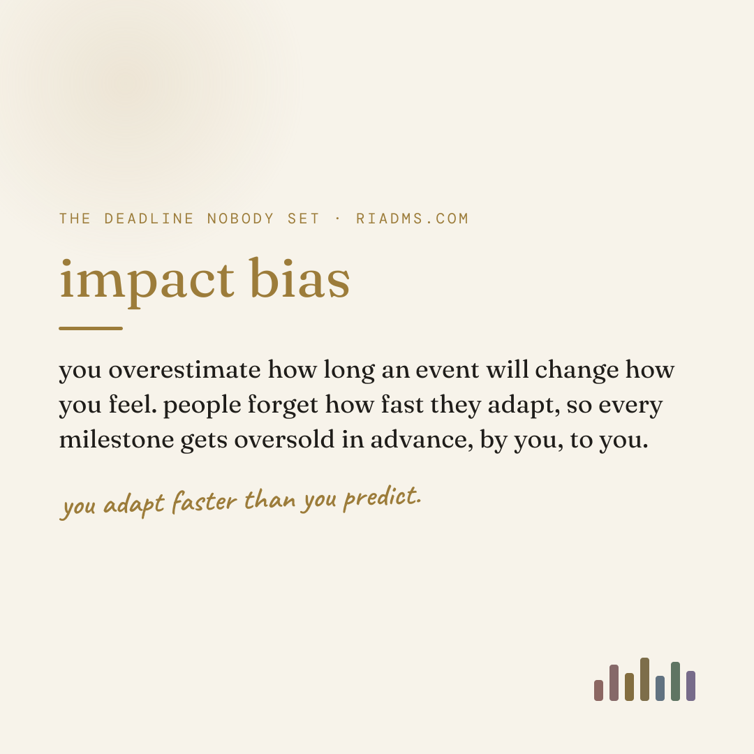 impact bias, defined: you overestimate how long an event will change how you feel. people forget how fast they adapt, so every milestone gets oversold in advance, by you, to you.