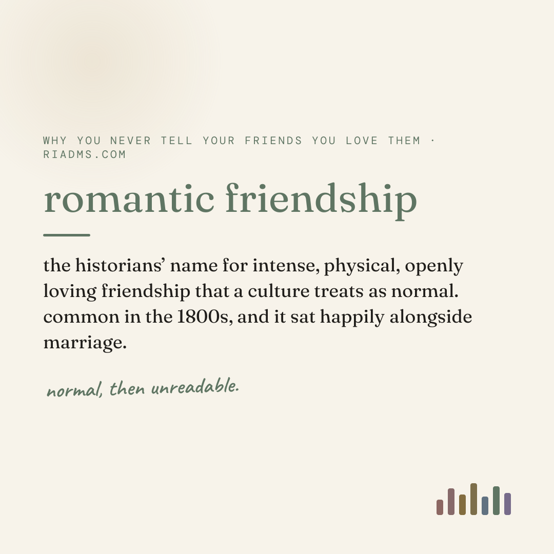 romantic friendship, defined: the historians’ name for intense, physical, openly loving friendship that a culture treats as normal. common in the 1800s, and it sat happily alongside marriage.