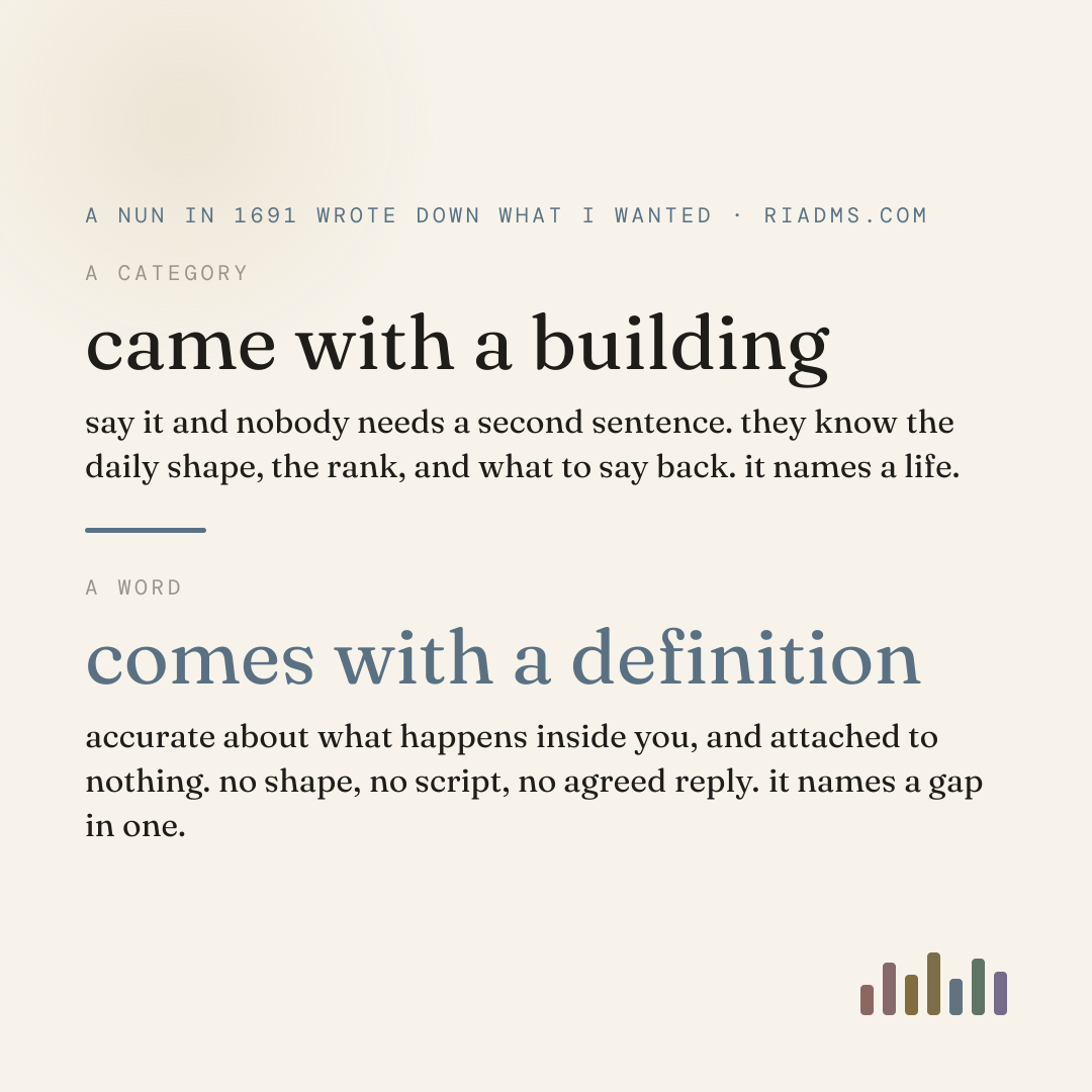 the difference between the language sor juana had and the language you have. hers was a category, attached to a building, a timetable and a rank, so naming it ended the conversation. yours is a word: more accurate about your interior life, and attached to nothing anyone already knows how to file.